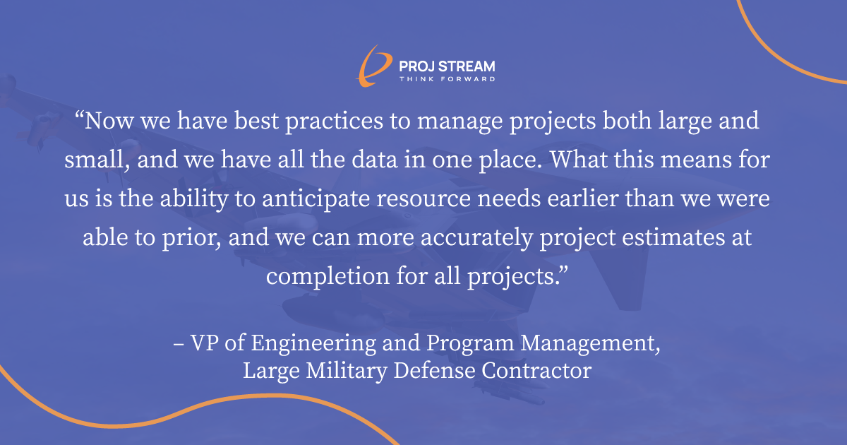 “Now we have best practices to manage projects both large and small, and we have all the data in one place. What this means for us is the ability to anticipate resource needs earlier than we were able to prior, and we can more accurately project estimates at completion for all projects.” – VP of Engineering and Program Management, Large Military Defense Contractor  