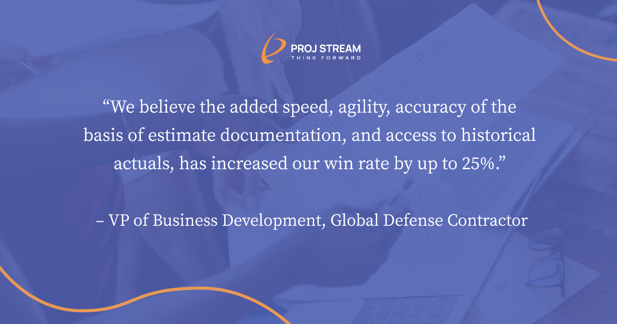 It’s a bit early to tell, but we believe the added speed, agility, accuracy of the basis of estimate documentation, and access to historical actuals, has increased our win rate by up to 25%.” –VP of Business Development, Global Defense Contractor