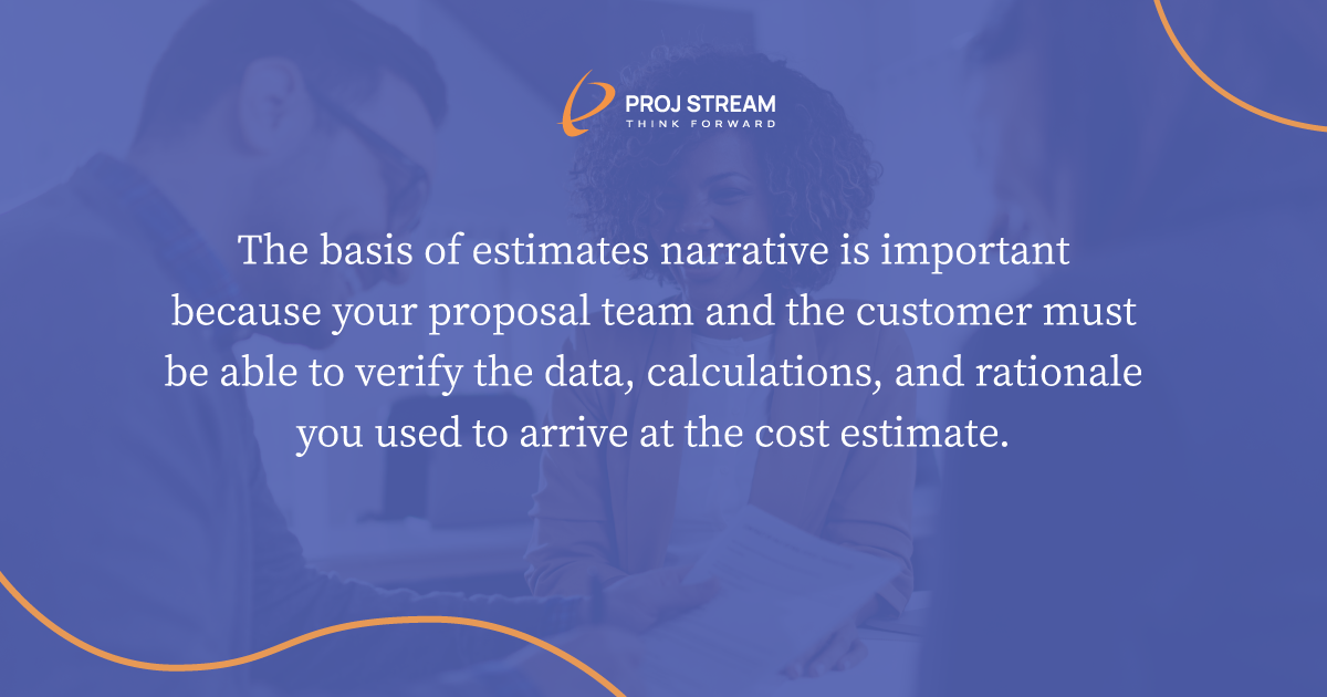 The basis of estimates narrative is important because your proposal team and the customer must be able to verify the data, calculations, and rationale you used to arrive at the cost estimate.